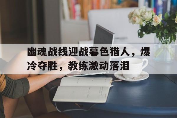 幽魂战线迎战暮色猎人，爆冷夺胜，教练激动落泪(孙颖莎说世乒赛前2轮最容易爆冷)