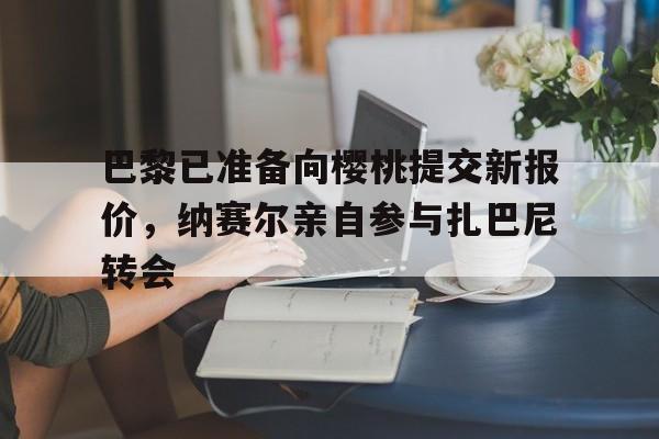 巴黎已准备向樱桃提交新报价，纳赛尔亲自参与扎巴尼转会(谢哈穆扎宾特纳赛尔米斯奈德)